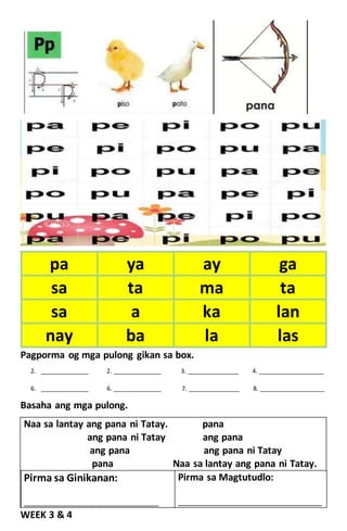 Pagporma og mga pulong gikan sa box.
2. ______________ 2. ______________ 3. _______________ 4. ___________________
6. ______________ 6. ______________ 7. _______________ 8. ___________________
Basaha ang mga pulong.
Naa sa lantay ang pana ni Tatay. pana
ang pana ni Tatay ang pana
ang pana ang pana ni Tatay
pana Naa sa lantay ang pana ni Tatay.
Pirma sa Ginikanan:
____________________________________________
Pirma sa Magtutudlo:
_______________________________________________
WEEK 3 & 4
pa ya ay ga
sa ta ma ta
sa a ka lan
nay ba la las
 