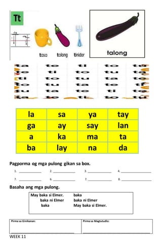 Pagporma og mga pulong gikan sa box.
1. ______________ 2. ______________ 3. _______________ 4. ___________________
7. ______________ 6. ______________ 7. _______________ 8. ___________________
Basaha ang mga pulong.
WEEK 11
la sa ya tay
ga ay say lan
a ka ma ta
ba lay na da
May baka si Elmer. baka
baka ni Elmer baka ni Elmer
baka May baka si Elmer.
Pirma sa Ginikanan:
____________________________________________
Pirma sa Magtutudlo:
_______________________________________________
 