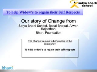 Our story of Change from
Satya Bharti School, Basai Bhopal, Alwar,
               Rajasthan,
            Bharti Foundation

       The change we plan to bring about in the
                   community:

    To help widow’s to regain their self respects
 