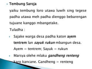  Tembung Saroja
yaiku tembung loro utawa luwih sing tegese
padha utawa meh padha dienggo bebarengan
tujuane kanggo mbangetake.
Tuladha :
 Sajake warga desa padha katon ayem
tentrem lan sayuk rukun mbangun desa.
Ayem = tentrem; Sayuk = rukun
 Marsya olehe mlaku gandheng renteng
karo kancane. Gandheng = renteng
 
