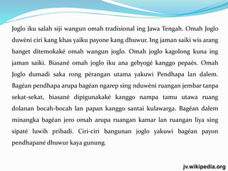 Joglo iku salah siji wangun omah tradisional ing Jawa Tengah. Omah Joglo 
duwèni ciri kang khas yaiku payone kang dhuwur. Ing jaman saiki wis arang 
banget ditemokaké omah wangun joglo. Omah joglo kagolong kuna ing 
jaman saiki. Biasané omah joglo iku ana gebyogé kanggo pepaès. Omah 
Joglo dumadi saka rong pérangan utama yakuwi Pendhapa lan dalem. 
Bagéan pendhapa arupa bagéan ngarep sing nduwèni ruangan jembar tanpa 
sekat-sekat, biasané dipigunakaké kanggo nampa tamu utawa ruang 
dolanan bocah-bocah lan papan kanggo santai kulawarga. Bagéan dalem 
minangka bagéan jero omah arupa ruangan kamar lan ruangan liya sing 
sipaté luwih pribadi. Ciri-ciri bangunan joglo yakuwi bagéan payon 
pendhapané dhuwur kaya gunung. 
jv.wikipedia.org 
 