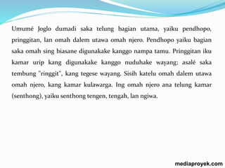 Umumé Joglo dumadi saka telung bagian utama, yaiku pendhopo, 
pringgitan, lan omah dalem utawa omah njero. Pendhopo yaiku bagian 
saka omah sing biasane digunakake kanggo nampa tamu. Pringgitan iku 
kamar urip kang digunakake kanggo nuduhake wayang; asalé saka 
tembung "ringgit", kang tegese wayang. Sisih katelu omah dalem utawa 
omah njero, kang kamar kulawarga. Ing omah njero ana telung kamar 
(senthong), yaiku senthong tengen, tengah, lan ngiwa. 
mediaproyek.com 
 