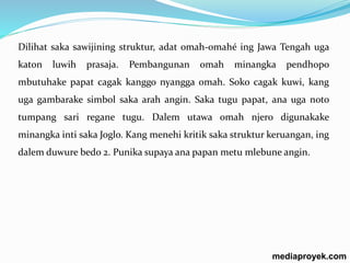 Dilihat saka sawijining struktur, adat omah-omahé ing Jawa Tengah uga 
katon luwih prasaja. Pembangunan omah minangka pendhopo 
mbutuhake papat cagak kanggo nyangga omah. Soko cagak kuwi, kang 
uga gambarake simbol saka arah angin. Saka tugu papat, ana uga noto 
tumpang sari regane tugu. Dalem utawa omah njero digunakake 
minangka inti saka Joglo. Kang menehi kritik saka struktur keruangan, ing 
dalem duwure bedo 2. Punika supaya ana papan metu mlebune angin. 
mediaproyek.com 
 