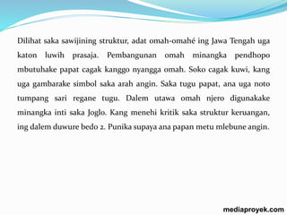 Dilihat saka sawijining struktur, adat omah-omahé ing Jawa Tengah uga 
katon luwih prasaja. Pembangunan omah minangka pendhopo 
mbutuhake papat cagak kanggo nyangga omah. Soko cagak kuwi, kang 
uga gambarake simbol saka arah angin. Saka tugu papat, ana uga noto 
tumpang sari regane tugu. Dalem utawa omah njero digunakake 
minangka inti saka Joglo. Kang menehi kritik saka struktur keruangan, 
ing dalem duwure bedo 2. Punika supaya ana papan metu mlebune angin. 
mediaproyek.com 
 