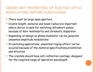 IMPORTANT PROPERTIES OF ELECTRO-OPTIC
MODULATORS BEFORE PURCHASING
   There must be large open aperture
   Crystal length ,metarial and beam radius are important
    where device is used for switching ultrashort pulses
    because of Kerr nonlinearity and chromatic dispersion
   Depending on design an phase modulator can be generate
    unwanted amplitude modulations
   In switching applications, unwanted ringing effect can be
    occured because of the material specifications,orientation
    and direction
   The crystals should have anti-reflection coatings, designed
    for the required range of operation wavelength
 