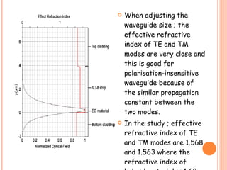    When adjusting the
    waveguide size ; the
    effective refractive
    index of TE and TM
    modes are very close and
    this is good for
    polarisation-insensitive
    waveguide because of
    the similar propagation
    constant between the
    two modes.
   In the study ; effective
    refractive index of TE
    and TM modes are 1.568
    and 1.563 where the
    refractive index of
 