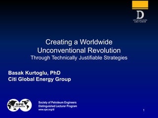 Society of Petroleum Engineers
Distinguished Lecturer Program
www.spe.org/dl 1
Basak Kurtoglu, PhD
Citi Global Energy Group
Creating a Worldwide
Unconventional Revolution
Through Technically Justifiable Strategies
 