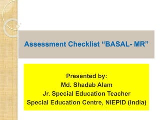 Assessment Checklist “BASAL- MR”
Presented by:
Md. Shadab Alam
Jr. Special Education Teacher
Special Education Centre, NIEPID (India)
 
