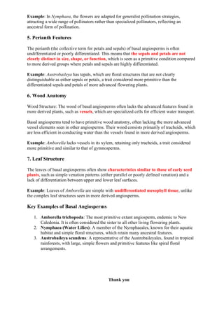 Example: In Nymphaea, the flowers are adapted for generalist pollination strategies,
attracting a wide range of pollinators rather than specialized pollinators, reflecting an
ancestral form of pollination.
5. Perianth Features
The perianth (the collective term for petals and sepals) of basal angiosperms is often
undifferentiated or poorly differentiated. This means that the sepals and petals are not
clearly distinct in size, shape, or function, which is seen as a primitive condition compared
to more derived groups where petals and sepals are highly differentiated.
Example: Austrobaileya has tepals, which are floral structures that are not clearly
distinguishable as either sepals or petals, a trait considered more primitive than the
differentiated sepals and petals of more advanced flowering plants.
6. Wood Anatomy
Wood Structure: The wood of basal angiosperms often lacks the advanced features found in
more derived plants, such as vessels, which are specialized cells for efficient water transport.
Basal angiosperms tend to have primitive wood anatomy, often lacking the more advanced
vessel elements seen in other angiosperms. Their wood consists primarily of tracheids, which
are less efficient in conducting water than the vessels found in more derived angiosperms.
Example: Amborella lacks vessels in its xylem, retaining only tracheids, a trait considered
more primitive and similar to that of gymnosperms.
7. Leaf Structure
The leaves of basal angiosperms often show characteristics similar to those of early seed
plants, such as simple venation patterns (either parallel or poorly defined venation) and a
lack of differentiation between upper and lower leaf surfaces.
Example: Leaves of Amborella are simple with undifferentiated mesophyll tissue, unlike
the complex leaf structures seen in more derived angiosperms.
Key Examples of Basal Angiosperms
1. Amborella trichopoda: The most primitive extant angiosperm, endemic to New
Caledonia. It is often considered the sister to all other living flowering plants.
2. Nymphaea (Water Lilies): A member of the Nymphaeales, known for their aquatic
habitat and simple floral structures, which retain many ancestral features.
3. Austrobaileya scandens: A representative of the Austrobaileyales, found in tropical
rainforests, with large, simple flowers and primitive features like spiral floral
arrangements.
Thank you
 
