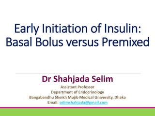 Early Initiation of Insulin:
Basal Bolus versus Premixed
Dr Shahjada Selim
Assistant Professor
Department of Endocrinology
Bangabandhu Sheikh Mujib Medical University, Dhaka
Email: selimshahjada@gmail.com
 