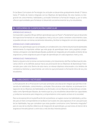 120 | Tecnología
En las Bases Curriculares de Tecnología, las actitudes se desarrollan gradualmente desde 1° básico
hasta 2° medio de manera integrada con los Objetivos de Aprendizaje. De esta manera, la inte-
gración de conocimientos, habilidades y actitudes fomentan la formación integral, y, por lo tanto,
ofrecen oportunidades para fortalecer el desarrollo socioemocional de las y los estudiantes.
II. CATEGORÍAS DE CLASIFICACIÓN CURRICULAR
APRENDIZAJES BASALES
CorrespondenaaquellosOAquedefinenaprendizajesqueson“base”o“fundamento”paraeldesarrollo
de trayectorias formativas en cada asignatura, nivel y ciclo, en cuanto contienen conocimientos clave,
se pueden vincular con temas socialmente relevantes y facilitan la integración con otros aprendizajes.
APRENDIZAJES COMPLEMENTARIOS
Refierenalosaprendizajesquenosonbasales,enconsideraciónaloscriteriosdepriorizaciónplanteados
anteriormente. Es importante señalar que este grupo de aprendizajes tiene como propósito comple-
mentar y enriquecer a los Aprendizajes Basales, pudiendo ser integrados y/o articulados al interior de las
asignaturas y entre asignaturas para el logro de aprendizajes en cada asignatura, nivel y ciclo.
APRENDIZAJES TRANSVERSALES
Dada la relevancia de los temas socioemocionales y los lineamientos del Plan de Reactivación edu-
cativa (2023), se ha definido avanzar hacia una priorización de los Objetivos de Aprendizaje Trans-
versales para cada ciclo. Dentro de este marco, se relevan objetivos relacionados a los ámbitos de
convivencia, bienestar y salud mental, así como los que promueven la formación ética de las y los
estudiantes.
III. HABILIDADES Y ACTITUDES
La Actualización de la Priorización Curricular promueve una educación integral que permita el de-
sarrollo de habilidades, conocimientos y actitudes. Para alcanzar este objetivo, se promueve la in-
tegración de los Objetivos de Habilidades y las Actitudes con los Objetivos de Aprendizaje conside-
rados como Aprendizajes Basales, de manera que las y los estudiantes desarrollen las capacidades
y conductas necesarias para integrarse y comprometerse como sujetos activos en la sociedad.
Para su incorporación en la planificación de la enseñanza, se sugiere revisar las habilidades y actitu-
des para el nivel correspondiente en las Bases Curriculares de cada asignatura. En el caso particular
de las habilidades, hay que considerar que estas pueden constituirse como “elemento integrador”
para el caso de los diseños didácticos de integración de aprendizajes, ya sean estos al interior de la
asignatura (intradisciplinar), o entre dos o más de ellas (interdisciplinar).
 