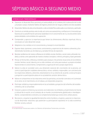| 187
Matemática
APRENDIZAJES TRANSVERSALES3
• Favorecer el desarrollo físico personal y el autocuidado, en el contexto de la valoración de la vida
y el propio cuerpo, mediante hábitos de higiene, prevención de riesgos y hábitos de vida saludable
• Desarrollarhábitosdevidaactivallevandoacaboactividadfísicaadecuadaasusinteresesyaptitudes
• Construir un sentido positivo ante la vida, así como una autoestima y confianza en sí mismo(a) que
favorezcan la autoafirmación personal, basándose en el conocimiento de sí y reconociendo tanto
potencialidades como ámbitos de superación
• Comprender y apreciar la importancia que tienen las dimensiones afectiva, espiritual, ética y
social para un sano desarrollo sexual.
• Adaptarse a los cambios en el conocimiento y manejar la incertidumbre.
• Exponer ideas, opiniones, convicciones, sentimientos y experiencias de manera coherente y fun-
damentada, haciendo uso de diversas y variadas formas de expresión.
• Resolver problemas de manera reflexiva en el ámbito escolar, familiar y social, tanto utilizando mo-
delos y rutinas como aplicando de manera creativa conceptos, criterios, principios y leyes generales
• Pensar en forma libre, reflexiva y metódica para evaluar críticamente situaciones en los ámbitos
escolar, familiar, social, laboral y en su vida cotidiana, así como para evaluar su propia actividad,
favoreciendo el conocimiento, comprensión y organización de la propia experiencia
• Valorar la vida en sociedad como una dimensión esencial del crecimiento de la persona, así
como la participación ciudadana democrática, activa, solidaria, responsable, con conciencia de
los respectivos deberes y derechos; desenvolverse en su entorno de acuerdo a estos principios
y proyectar su participación plena en la sociedad de carácter democrático.
• Valorar el compromiso en las relaciones entre las personas y al acordar contratos: en la amistad,
en el amor, en el matrimonio, en el trabajo y al emprender proyectos
• Participar solidaria y responsablemente en las actividades y proyectos de la familia, del estable-
cimiento y de la comunidad.
• Conocer y valorar la historia y sus actores, las tradiciones, los símbolos y el patrimonio territorial
y cultural de la nación, en el contexto de un mundo crecientemente globalizado e interdepen-
diente, comprendiendo la tensión y la complementariedad que existe entre ambos planos.
• Reconocer y respetar la igualdad de derechos entre hombres y mujeres y apreciar la importan-
cia de desarrollar relaciones que potencien su participación equitativa en la vida económica
familiar, social y cultural.
3 Los Aprendizajes Transversales aluden a los Objetivos de Aprendizaje Transversales priorizados.
SÉPTIMO BÁSICO A SEGUNDO MEDIO
 