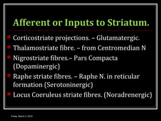 Afferent or Inputs to Striatum.
 Corticostriate projections. – Glutamatergic.
 Thalamostriate fibre. – from Centromedian N
 Nigrostriate fibres.– Pars Compacta
(Dopaminergic)
 Raphe striate fibres. – Raphe N. in reticular
formation (Serotoninergic)
 Locus Coeruleus striate fibres. (Noradrenergic)
Friday, March 4, 2016
 