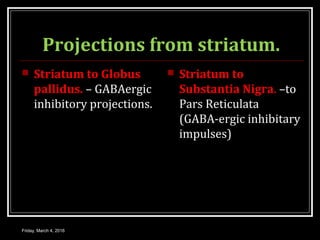 Projections from striatum.
 Striatum to Globus
pallidus. – GABAergic
inhibitory projections.
 Striatum to
Substantia Nigra. –to
Pars Reticulata
(GABA-ergic inhibitary
impulses)
Friday, March 4, 2016
 