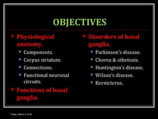 OBJECTIVES
 Physiological
anatomy.
 Components.
 Corpus striatum.
 Connections.
 Functional neuronal
circuits.
 Functions of basal
ganglia.
 Disorders of basal
ganglia.
 Parkinson’s disease.
 Chorea & athetosis.
 Huntington’s disease.
 Wilson’s disease.
 Kernicterus.
Friday, March 4, 2016
 