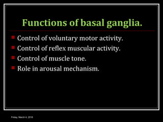 Functions of basal ganglia.
 Control of voluntary motor activity.
 Control of reflex muscular activity.
 Control of muscle tone.
 Role in arousal mechanism.
Friday, March 4, 2016
 