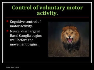 Control of voluntary motor
activity.
 Cognitive control of
motor activity.
 Neural discharge in
Basal Ganglia begins
well before the
movement begins.
Friday, March 4, 2016
 