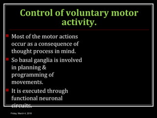 Control of voluntary motor
activity.
 Most of the motor actions
occur as a consequence of
thought process in mind.
 So basal ganglia is involved
in planning &
programming of
movements.
 It is executed through
functional neuronal
circuits.
Friday, March 4, 2016
 