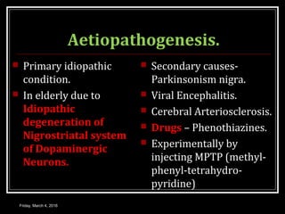 Aetiopathogenesis.
 Primary idiopathic
condition.
 In elderly due to
Idiopathic
degeneration of
Nigrostriatal system
of Dopaminergic
Neurons.
 Secondary causes-
Parkinsonism nigra.
 Viral Encephalitis.
 Cerebral Arteriosclerosis.
 Drugs – Phenothiazines.
 Experimentally by
injecting MPTP (methyl-
phenyl-tetrahydro-
pyridine)
Friday, March 4, 2016
 
