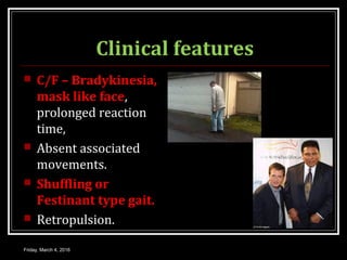Clinical features
 C/F – Bradykinesia,
mask like face,
prolonged reaction
time,
 Absent associated
movements.
 Shuffling or
Festinant type gait.
 Retropulsion.
Friday, March 4, 2016
 