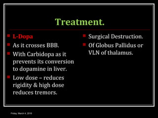 Treatment.
 L-Dopa
 As it crosses BBB.
 With Carbidopa as it
prevents its conversion
to dopamine in liver.
 Low dose – reduces
rigidity & high dose
reduces tremors.
 Surgical Destruction.
 Of Globus Pallidus or
VLN of thalamus.
Friday, March 4, 2016
 
