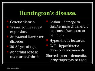 Huntington’s disease.
 Genetic disease.
 Trinucleotide repeat
expansion.
 Autosomal Dominant
disorder.
 30-50 yrs of age.
 Abnormal gene at
short arm of chr-4.
 Lesion – damage to
GABAergic & cholinergic
neurons of striatum to
pallidum.
 Hyperkinetic features.
 C/F – hyperkinetic
chreiform movements,
Slurred speech, dementia,
jerky trajectory of hand.
Friday, March 4, 2016
 