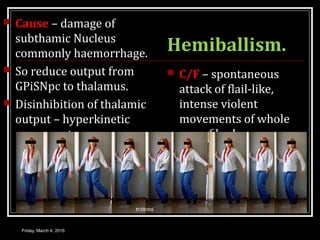 Hemiballism.
 Cause – damage of
subthamic Nucleus
commonly haemorrhage.
 So reduce output from
GPiSNpc to thalamus.
 Disinhibition of thalamic
output – hyperkinetic
movements.
 C/F – spontaneous
attack of flail-like,
intense violent
movements of whole
opp of body.
Friday, March 4, 2016
 