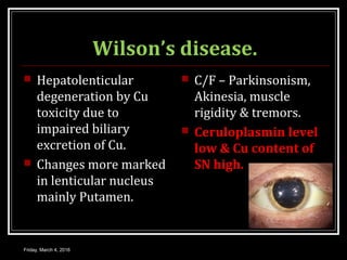 Wilson’s disease.
 Hepatolenticular
degeneration by Cu
toxicity due to
impaired biliary
excretion of Cu.
 Changes more marked
in lenticular nucleus
mainly Putamen.
 C/F – Parkinsonism,
Akinesia, muscle
rigidity & tremors.
 Ceruloplasmin level
low & Cu content of
SN high.
Friday, March 4, 2016
 