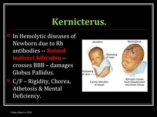 Kernicterus.
 In Hemolytic diseases of
Newborn due to Rh
antibodies -- Raised
indirect bilirubin –
crosses BBB – damages
Globus Pallidus.
 C/F – Rigidity, Chorea,
Athetosis & Mental
Deficiency.
Friday, March 4, 2016
 