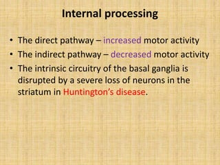 Internal processing
• The direct pathway – increased motor activity
• The indirect pathway – decreased motor activity
• The intrinsic circuitry of the basal ganglia is
disrupted by a severe loss of neurons in the
striatum in Huntington’s disease.
 