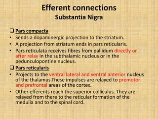 Efferent connections
Substantia Nigra
 Pars compacta
• Sends a dopaminergic projection to the striatum.
• A projection from striatum ends in pars reticularis.
• Pars reticulata receives fibres from pallidum directly or
after relay in the subthalamic nucleus or in the
pedunculopontine nucleus.
 Pars reticularis
• Projects to the ventral lateral and ventral anterior nucleus
of the thalamus.These impulses are relayed to premotor
and prefrontal areas of the cortex.
• Other efferents reach the superior colliculus. They are
relayed from there to the reticular formation of the
medulla and to the spinal cord.
 