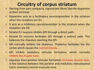 Circuitry of corpus striatum
• Starting from pars compacta, nigrostriate fibres liberate dopamine
at their terminal.
• Dopamine acts as a facilitatory neurotransmitter in the striatum
when the receptors are D1.
• It acts as a inhibitory neurotransmitter in the striatum when the
receptors are D2.
• Striatal D1 neurons inhibits GPi through a direct path.
• Striatal D2 neurons facilitates GPi through a indirect path. This
balances the impulses reaching the GPi.
• GPi normally inhibits the thalamus. Thalamus facilitates the the
cortex which causes the normal kinesia.
• GPi inhibits medullary reticular formation, which normally
inhibits the muscle tone.
• Impulses from pontine reticular formation increases muscle tone.
A fine balance between the pontine and medullary reticulospinal
tracts maintains normal muscular tone.
 