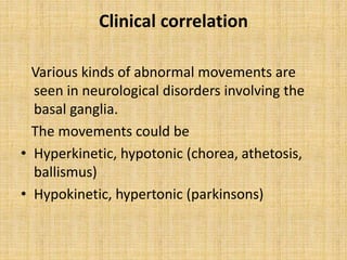 Clinical correlation
Various kinds of abnormal movements are
seen in neurological disorders involving the
basal ganglia.
The movements could be
• Hyperkinetic, hypotonic (chorea, athetosis,
ballismus)
• Hypokinetic, hypertonic (parkinsons)
 