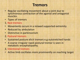 Tremors
• Regular oscillating movement about a joint due to
synchronous contraction of the agonist and antagonist
muscles.
• Types of tremors
1. Rest tremors
• Movements occurs in a relaxed supported extremity
• Reduced by ambulation
• Distinctive in parkinsonism
2. Postural tremors
• Sustained posture elicit tremors e.g outstretched hands
• A coarse irregular rapid postural tremor is seen in
metabolic encephalopathy.
3. Intentional tremors
• Active limb oscillates more prominently on reaching target
 