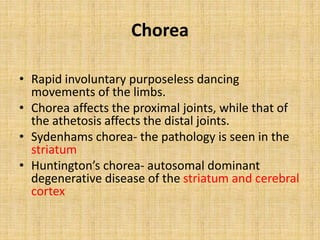 Chorea
• Rapid involuntary purposeless dancing
movements of the limbs.
• Chorea affects the proximal joints, while that of
the athetosis affects the distal joints.
• Sydenhams chorea- the pathology is seen in the
striatum
• Huntington’s chorea- autosomal dominant
degenerative disease of the striatum and cerebral
cortex
 