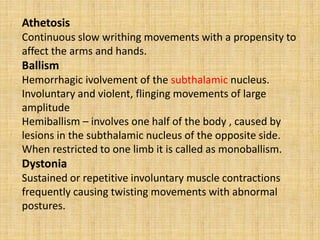 Athetosis
Continuous slow writhing movements with a propensity to
affect the arms and hands.
Ballism
Hemorrhagic ivolvement of the subthalamic nucleus.
Involuntary and violent, flinging movements of large
amplitude
Hemiballism – involves one half of the body , caused by
lesions in the subthalamic nucleus of the opposite side.
When restricted to one limb it is called as monoballism.
Dystonia
Sustained or repetitive involuntary muscle contractions
frequently causing twisting movements with abnormal
postures.
 