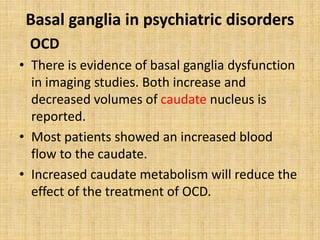 Basal ganglia in psychiatric disorders
OCD
• There is evidence of basal ganglia dysfunction
in imaging studies. Both increase and
decreased volumes of caudate nucleus is
reported.
• Most patients showed an increased blood
flow to the caudate.
• Increased caudate metabolism will reduce the
effect of the treatment of OCD.
 