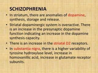 SCHIZOPHRENIA
• In striatum, there are anomalies of dopamine,
synthesis, storage and release.
• Striatal dopaminergic system is overactive. There
is an increase in the presynaptic dopamine
function indicating an increase in the dopamine
synthesis capacity.
• There is an increase in the striatal D2 receptors.
• In substantia nigra, there is a higher variability of
tyrosine hydroxylase level, increase in
homovanillic acid, increase in glutamate receptor
subunits.
 