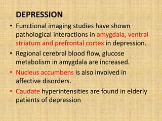DEPRESSION
• Functional imaging studies have shown
pathological interactions in amygdala, ventral
striatum and prefrontal cortex in depression.
• Regional cerebral blood flow, glucose
metabolism in amygdala are increased.
• Nucleus accumbens is also involved in
affective disorders.
• Caudate hyperintensities are found in elderly
patients of depression
 