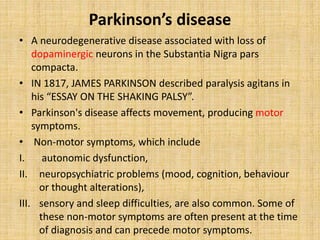 Parkinson’s disease
• A neurodegenerative disease associated with loss of
dopaminergic neurons in the Substantia Nigra pars
compacta.
• IN 1817, JAMES PARKINSON described paralysis agitans in
his “ESSAY ON THE SHAKING PALSY”.
• Parkinson's disease affects movement, producing motor
symptoms.
• Non-motor symptoms, which include
I. autonomic dysfunction,
II. neuropsychiatric problems (mood, cognition, behaviour
or thought alterations),
III. sensory and sleep difficulties, are also common. Some of
these non-motor symptoms are often present at the time
of diagnosis and can precede motor symptoms.
 