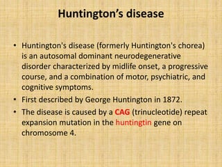 Huntington’s disease
• Huntington's disease (formerly Huntington's chorea)
is an autosomal dominant neurodegenerative
disorder characterized by midlife onset, a progressive
course, and a combination of motor, psychiatric, and
cognitive symptoms.
• First described by George Huntington in 1872.
• The disease is caused by a CAG (trinucleotide) repeat
expansion mutation in the huntingtin gene on
chromosome 4.
 
