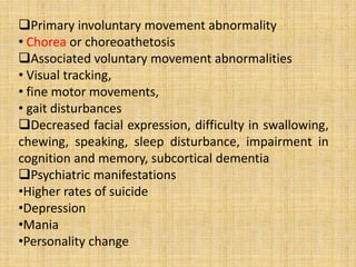 Primary involuntary movement abnormality
• Chorea or choreoathetosis
Associated voluntary movement abnormalities
• Visual tracking,
• fine motor movements,
• gait disturbances
Decreased facial expression, difficulty in swallowing,
chewing, speaking, sleep disturbance, impairment in
cognition and memory, subcortical dementia
Psychiatric manifestations
•Higher rates of suicide
•Depression
•Mania
•Personality change
 