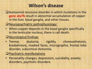 Wilson’s disease
Autosomal recessive disorder in which mutations in the
gene atp7b result in abnormal accumulation of copper
in the liver, basal ganglia, and other tissues.
Neuropsychiatric pathophysiology:
• When copper deposits in the basal ganglia specifically
in the lenticular nucleus, there is cell death.
Neurological findings
• Tremor, dystonia, rigidity, choreoathetosis,
bradykinesia, masked faces, micrographia, frontal lobe
disorder, subcortical dementia.
Psychiatric manifestations
• Personality changes, depression, suicidality, anxiety
disorders, psychotic disorders.
 