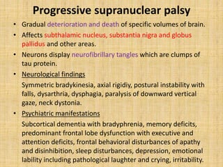 Progressive supranuclear palsy
• Gradual deterioration and death of specific volumes of brain.
• Affects subthalamic nucleus, substantia nigra and globus
pallidus and other areas.
• Neurons display neurofibrillary tangles which are clumps of
tau protein.
• Neurological findings
Symmetric bradykinesia, axial rigidiy, postural instability with
falls, dysarthria, dysphagia, paralysis of downward vertical
gaze, neck dystonia.
• Psychiatric manifestations
Subcortical dementia with bradyphrenia, memory deficits,
predominant frontal lobe dysfunction with executive and
attention deficits, frontal behavioral disturbances of apathy
and disinhibition, sleep disturbances, depression, emotional
lability including pathological laughter and crying, irritability.
 