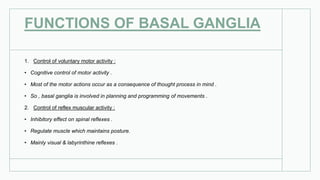 FUNCTIONS OF BASAL GANGLIA
1. Control of voluntary motor activity :
• Cognitive control of motor activity .
• Most of the motor actions occur as a consequence of thought process in mind .
• So , basal ganglia is involved in planning and programming of movements .
2. Control of reflex muscular activity :
• Inhibitory effect on spinal reflexes .
• Regulate muscle which maintains posture.
• Mainly visual & labyrinthine reflexes .
 