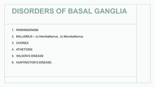 DISORDERS OF BASAL GANGLIA
1. PARKINSONISM
2. BALLISMUS – a) Hemiballismus , b) Monoballismus
3. CHOREA
4. ATHETOSIS
5. WILSON’S DISEASE
6. HUNTINGTON’S DISEASE .
 