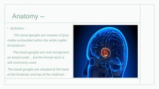 Anatomy --
• Definition :
The basal ganglia are masses of grey
matter embedded within the white matter
of cerebrum .
The basal ganglia are now recognised
as basal nuclei , but the former term is
still commonly used .
The basal ganglia are situated at the base
of the forebrain and top of the midbrain.
 