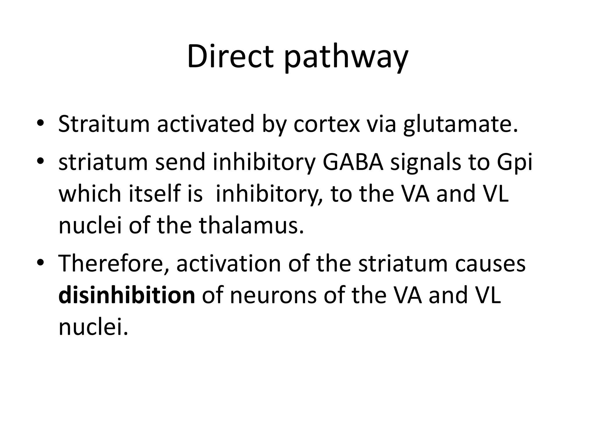 Direct pathway
• Straitum activated by cortex via glutamate.
• striatum send inhibitory GABA signals to Gpi
which itself is inhibitory, to the VA and VL
nuclei of the thalamus.
• Therefore, activation of the striatum causes
disinhibition of neurons of the VA and VL
nuclei.
 