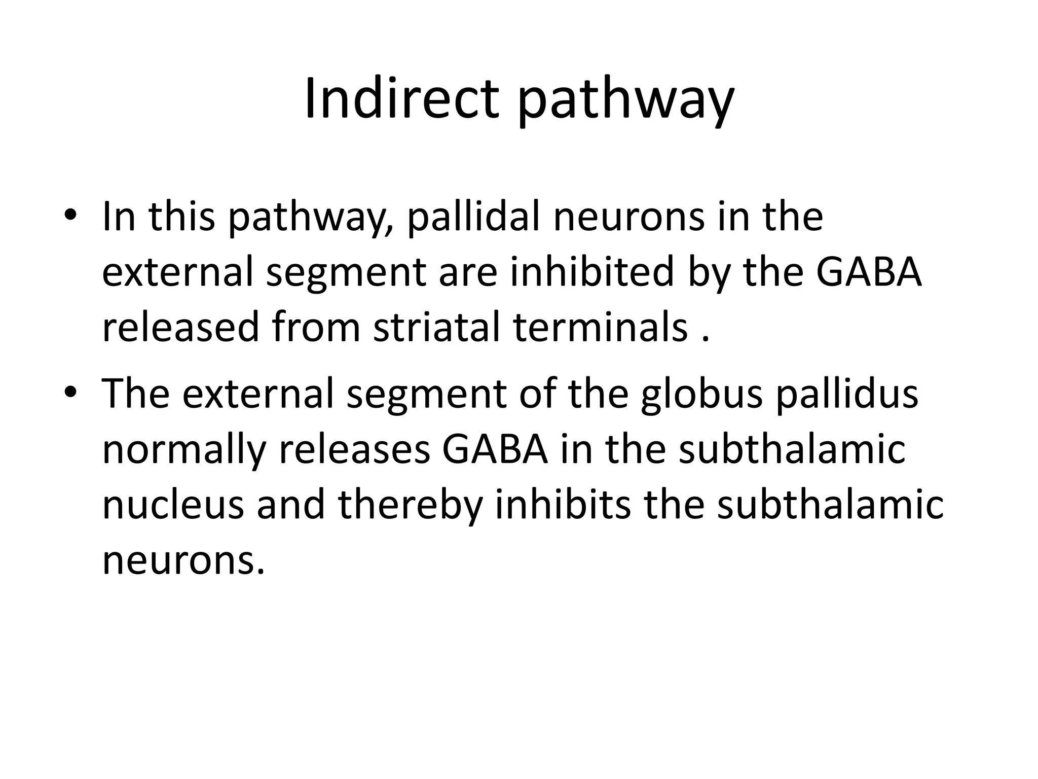 Indirect pathway
• In this pathway, pallidal neurons in the
external segment are inhibited by the GABA
released from striatal terminals .
• The external segment of the globus pallidus
normally releases GABA in the subthalamic
nucleus and thereby inhibits the subthalamic
neurons.
 