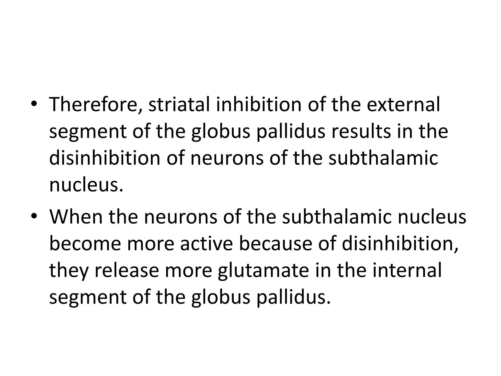 • Therefore, striatal inhibition of the external
segment of the globus pallidus results in the
disinhibition of neurons of the subthalamic
nucleus.
• When the neurons of the subthalamic nucleus
become more active because of disinhibition,
they release more glutamate in the internal
segment of the globus pallidus.
 